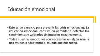 Educación emocional
• Este es un ejercicio para prevenir las crisis emocionales. La
educación emocional consiste en aprender a detectar los
sentimientos y valorarlos sin juzgarlos negativamente.
• Todas nuestras emociones son necesarias en algún nivel y
nos ayudan a adaptarnos al mundo que nos rodea.
 