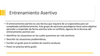 Entrenamiento Asertivo
• El entrenamiento asertivo es una técnica que requiere de un especialista para ser
completada satisfactoriamente. Este grupo de ejercicios psicológicos tiene como objetivo
aprender a responder de forma asertiva ante un conflicto, algunas de la técnicas del
entrenamiento asertivo son:
• Identificar las situaciones en las cuales queremos ser más asertivos.
• Describir las situaciones problemáticas.
• Escribir un guión para el cambio de nuestra conducta.
• Poner en práctica dicho guión.
 