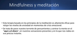 Mindfulness y meditación
• Esta terapia basada en los principios de la meditación es altamente eficaz para
relajar los niveles de ansiedad en momentos de crisis emocional.
• Se trata de parar nuestro torrente de pensamientos y centrar la mente en el
"aquí y el ahora", en nuestras sensaciones presentes y en lo que nos rodea en
ese preciso instante.
 