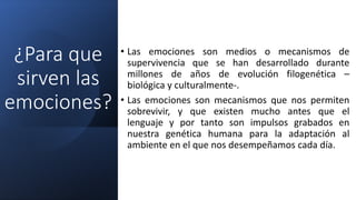 ¿Para que
sirven las
emociones?
• Las emociones son medios o mecanismos de
supervivencia que se han desarrollado durante
millones de años de evolución filogenética –
biológica y culturalmente-.
• Las emociones son mecanismos que nos permiten
sobrevivir, y que existen mucho antes que el
lenguaje y por tanto son impulsos grabados en
nuestra genética humana para la adaptación al
ambiente en el que nos desempeñamos cada día.
 