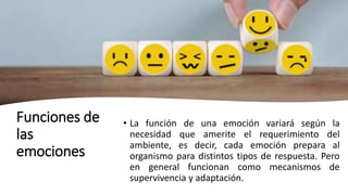 Funciones de
las
emociones
• La función de una emoción variará según la
necesidad que amerite el requerimiento del
ambiente, es decir, cada emoción prepara al
organismo para distintos tipos de respuesta. Pero
en general funcionan como mecanismos de
supervivencia y adaptación.
 