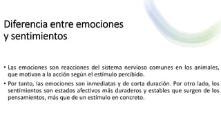 Diferencia entre emociones
y sentimientos
• Las emociones son reacciones del sistema nervioso comunes en los animales,
que motivan a la acción según el estímulo percibido.
• Por tanto, las emociones son inmediatas y de corta duración. Por otro lado, los
sentimientos son estados afectivos más duraderos y estables que surgen de los
pensamientos, más que de un estímulo en concreto.
 
