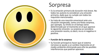 Sorpresa
• Es la emoción primaria de duración más breve. No
todos los autores la consideran una emoción
primaria, dado que no cumple con todos los
requisitos mencionados.
• Se trata de una reacción emocional ante una
situación inesperada, como una fiesta sorpresa,
por ejemplo. Su límite en el tiempo viene
determinado por el momento en el que aparece
la siguiente emoción. La sorpresa se considera
una emoción neutra, es decir, no es ni negativa ni
positiva.
• Función de la sorpresa
• Su función principal es hacer que el sistema
nervioso se ajuste a un cambio imprevisto en el
medio ambiente eliminando para ello las posibles
interferencias que podrían aparecer.
This Photo by Unknown Author is licensed under CC BY-SA
 
