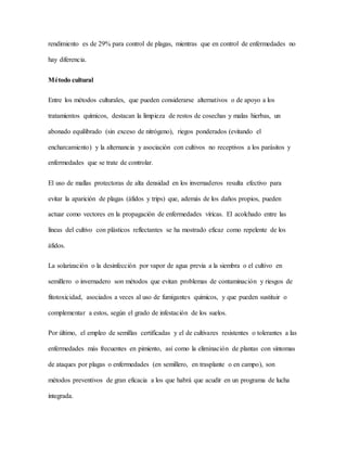 rendimiento es de 29% para control de plagas, mientras que en control de enfermedades no
hay diferencia.
Método cultural
Entre los métodos culturales, que pueden considerarse alternativos o de apoyo a los
tratamientos químicos, destacan la limpieza de restos de cosechas y malas hierbas, un
abonado equilibrado (sin exceso de nitrógeno), riegos ponderados (evitando el
encharcamiento) y la alternancia y asociación con cultivos no receptivos a los parásitos y
enfermedades que se trate de controlar.
El uso de mallas protectoras de alta densidad en los invernaderos resulta efectivo para
evitar la aparición de plagas (áfidos y trips) que, además de los daños propios, pueden
actuar como vectores en la propagación de enfermedades víricas. El acolchado entre las
líneas del cultivo con plásticos reflectantes se ha mostrado eficaz como repelente de los
áfidos.
La solarización o la desinfección por vapor de agua previa a la siembra o el cultivo en
semillero o invernadero son métodos que evitan problemas de contaminación y riesgos de
fitotoxicidad, asociados a veces al uso de fumigantes químicos, y que pueden sustituir o
complementar a estos, según el grado de infestación de los suelos.
Por último, el empleo de semillas certificadas y el de cultivares resistentes o tolerantes a las
enfermedades más frecuentes en pimiento, así como la eliminación de plantas con síntomas
de ataques por plagas o enfermedades (en semillero, en trasplante o en campo), son
métodos preventivos de gran eficacia a los que habrá que acudir en un programa de lucha
integrada.
 