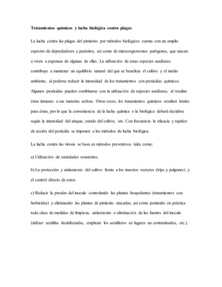 Tratamientos químicos y lucha biológica contra plagas
La lucha contra las plagas del pimiento por métodos biológicos cuenta con un amplio
espectro de depredadores y parásitos, así como de microorganismos patógenos, que atacan
o viven a expensas de algunas de ellas. La utilización de estas especies auxiliares
contribuye a mantener un equilibrio natural del que se beneficia el cultivo y el medio
ambiente, al poderse reducir la intensidad de los tratamientos con pesticidas químicos.
Algunos pesticidas pueden combinarse con la utilización de especies auxiliares, al resultar
éstas inmunes a sus materias activas. Otras veces, los tratamientos químicos resultan letales
para éstas, por lo que la conveniencia de la lucha química o la biológica deberá decidirse
según la intensidad del ataque, estado del cultivo, etc. Con frecuencia la eficacia y rapidez
de acción del pesticida se imponen a los métodos de lucha biológica.
La lucha contra las virosis se basa en métodos preventivos tales como:
a) Utilización de variedades resistentes.
b) La protección y aislamiento del cultivo frente a los insectos vectores (trips y pulgones) y
el control directo de estos.
c) Reducir la presión del inoculo controlando las plantas hospedantes (tratamientos con
herbicidas) y eliminando las plantas de pimiento atacadas, así como poniendo en práctica
toda clase de medidas de limpieza, aislamiento o eliminación de las fuentes del inoculo
(utilizar semillas desinfectadas, emplazar los semilleros en lugares no contaminados, etc.).
 