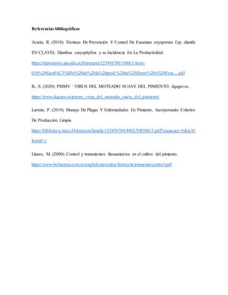 Referencias bibliográficas
Acurio, R. (2010). Técnicas De Prevención Y Control De Fusarium oxysporum f.sp. dianthi
EN CLAVEL Dianthus caryophyllus y su Incidencia En La Productividad.
https://repositorio.uta.edu.ec/bitstream/123456789/1868/1/tesis-
010%20Gesti%C3%B3n%20de%20la%20prod.%20de%20flores%20y%20Frut.....pdf
B., S. (2020). PMMV · VIRUS DEL MOTEADO SUAVE DEL PIMIENTO. dqagro.es.
https://www.dqagro.es/pmmv_virus_del_moteado_suave_del_pimiento/
Larrain, P. (2010). Manejo De Plagas Y Enfermedades En Pimiento, Incorporando Criterios
De Producción Limpia.
https://biblioteca.inia.cl/bitstream/handle/123456789/4402/NR38613.pdf?sequence=6&isAl
lowed=y
Llanos, M. (2000). Control y tratamientos fitosanitarios en el cultivo del pimiento.
https://www.bolsamza.com.ar/english/mercados/horticola/pimiento/control.pdf
 