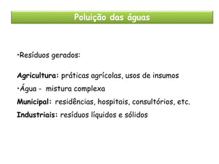Poluição das águas

•Resíduos gerados:
Agricultura: práticas agrícolas, usos de insumos
•Água - mistura complexa
Municipal: residências, hospitais, consultórios, etc.
Industriais: resíduos líquidos e sólidos

 