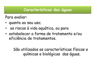Características das águas
Para avaliar:
• quanto ao seu uso;
• os riscos à vida aquática, ou para
• estabelecer a forma de tratamento e/ou
eficiência de tratamentos.
São utilizados as características físicas e
químicas e biológicas das águas.

 