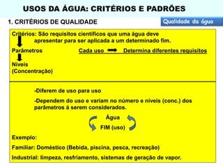 USOS DA ÁGUA: CRITÉRIOS E PADRÕES
Qualidade da água

1. CRITÉRIOS DE QUALIDADE

Critérios: São requisitos científicos que uma água deve
apresentar para ser aplicada a um determinado fim.
Parâmetros

Cada uso

Determina diferentes requisitos

Níveis
(Concentração)

-Diferem de uso para uso
-Dependem do uso e variam no número e níveis (conc.) dos
parâmetros á serem considerados.
Água
FIM (uso)
Exemplo:

Familiar: Doméstico (Bebida, piscina, pesca, recreação)
Industrial: limpeza, resfriamento, sistemas de geração de vapor.

 
