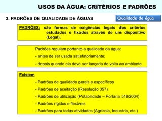 USOS DA ÁGUA: CRITÉRIOS E PADRÕES
3. PADRÕES DE QUALIDADE DE ÁGUAS

Qualidade da água

PADRÕES: são formas de exigências legais dos critérios
estudados e fixados através de um dispositivo
(Legal).
Padrões regulam portanto a qualidade da água:
- antes de ser usada satisfatoriamente;

- depois quando ela deve ser lançada de volta ao ambiente
Existem
- Padrões de qualidade gerais e específicos
- Padrões de aceitação (Resolução 357)
- Padrões de utilização (Potabilidade – Portaria 518/2004)
- Padrões rígidos e flexíveis
- Padrões para todas atividades (Agrícola, Industria, etc.)

 