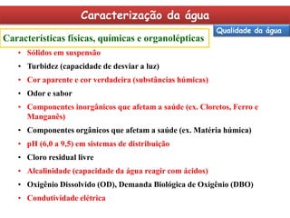 Caracterização da água
Características físicas, químicas e organolépticas

Qualidade da água

• Sólidos em suspensão
• Turbidez (capacidade de desviar a luz)

• Cor aparente e cor verdadeira (substâncias húmicas)
• Odor e sabor
• Componentes inorgânicos que afetam a saúde (ex. Cloretos, Ferro e
Manganês)

• Componentes orgânicos que afetam a saúde (ex. Matéria húmica)
• pH (6,0 a 9,5) em sistemas de distribuição
• Cloro residual livre
• Alcalinidade (capacidade da água reagir com ácidos)

• Oxigênio Dissolvido (OD), Demanda Biológica de Oxigênio (DBO)
• Condutividade elétrica

 
