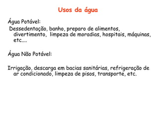 Usos da água
Água Potável:
Dessedentação, banho, preparo de alimentos,
divertimento, limpeza de moradias, hospitais, máquinas,
etc....
Água Não Potável:

Irrigação, descarga em bacias sanitárias, refrigeração de
ar condicionado, limpeza de pisos, transporte, etc.

 