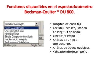 Funciones disponibles en el espectrofotómetro
Beckman-Coulter ® DU 800.
• Longitud de onda fija.
• Barrido (Escaneo/Sondeo
de longitud de onda)
• Cinética/Tiempo
• Análisis de un solo
componente.
• Análisis de ácidos nucleicos.
• Validación de desempeño

 