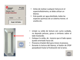 • Antes de realizar cualquier lectura en el
espectrofotómetro, se debe utilizar un
blanco.
• Este puede ser agua destilada, todas las
especies químicas de un sistema menos el
analito etc.

• Limpie su celda de lectura con sumo cuidado,
no dejando pelusas, grasa o similares sobre el
lado traslúcido.
• Coloque la celda, de manera que el lado opaco
quede orientado hacia Ud.
• Presione el botón BLK para iniciar el proceso.
• Durante la lectura del blanco, el botón de STOP
parpadeará hasta la finalización de la tarea.

 