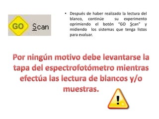 • Después de haber realizado la lectura del
blanco, continúe
su experimento
oprimiendo el botón “GO Scan” y
midiendo los sistemas que tenga listos
para evaluar.

 