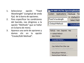 1.

2.

3.

Seleccionar
opción
“Fixed
Wavelenght” (Longitud de onda
fija) de la barra de opciones.
Para especificar las condiciones
del barrido, nos dirigimos a la
opción “Methods” que se hallar
en la barra de menú.
Aparece una serie de opciones y
damos clic en la opción
“Create/Edit Method”.

 