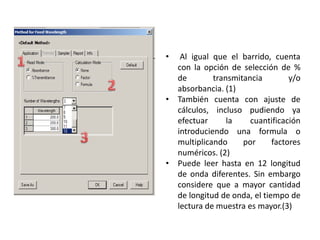 •

Al igual que el barrido, cuenta
con la opción de selección de %
de
transmitancia
y/o
absorbancia. (1)
• También cuenta con ajuste de
cálculos, incluso pudiendo ya
efectuar
la
cuantificación
introduciendo una formula o
multiplicando
por
factores
numéricos. (2)
• Puede leer hasta en 12 longitud
de onda diferentes. Sin embargo
considere que a mayor cantidad
de longitud de onda, el tiempo de
lectura de muestra es mayor.(3)

 