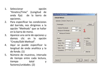 1.

2.

3.

4.

5.

Seleccionar
opción
“Kinetics/Time” (Longitud de
onda fija)
de la barra de
opciones.
Para especificar las condiciones
del barrido, nos dirigimos a la
opción “Methods” que se hallar
en la barra de menú.
Aparece una serie de opciones y
damos clic en la opción
“Create/Edit Method”.
Aquí se puede especificar la
longitud de onda analítica y la
de fondo. (1)
Número de muestras, intervalo
de tiempo entre cada lectura,
tiempo
total
y
factores/unidades. (2)

 