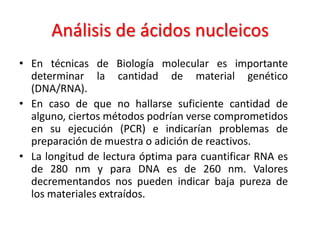 Análisis de ácidos nucleicos
• En técnicas de Biología molecular es importante
determinar la cantidad de material genético
(DNA/RNA).
• En caso de que no hallarse suficiente cantidad de
alguno, ciertos métodos podrían verse comprometidos
en su ejecución (PCR) e indicarían problemas de
preparación de muestra o adición de reactivos.
• La longitud de lectura óptima para cuantificar RNA es
de 280 nm y para DNA es de 260 nm. Valores
decrementandos nos pueden indicar baja pureza de
los materiales extraídos.

 