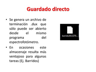 Guardado directo
• Se genera un archivo de
terminación .dux que
sólo puede ser abierto
desde
el
mismo
programa
del
espectrofotómetro.
• En
ocasiones
este
almacenaje resulta más
ventajoso para algunas
tareas (Ej. Barridos)

 