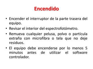 Encendido
• Encender el interruptor de la parte trasera del
equipo.
• Revisar el interior del espectrofotómetro.
• Remueva cualquier pelusa, polvo o partícula
extraña con microfibra o tela que no deje
residuos.
• El equipo debe encenderse por lo menos 5
minutos antes de utilizar el software
controlador.

 