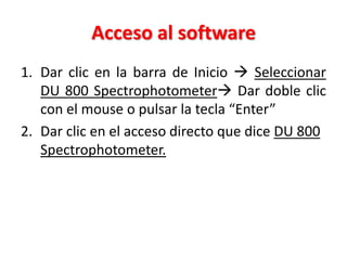 Acceso al software
1. Dar clic en la barra de Inicio  Seleccionar
DU 800 Spectrophotometer Dar doble clic
con el mouse o pulsar la tecla “Enter”
2. Dar clic en el acceso directo que dice DU 800
Spectrophotometer.

 