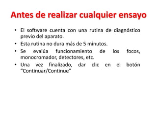 Antes de realizar cualquier ensayo
• El software cuenta con una rutina de diagnóstico
previo del aparato.
• Esta rutina no dura más de 5 minutos.
• Se evalúa funcionamiento de los focos,
monocromador, detectores, etc.
• Una vez finalizado, dar clic en el botón
“Continuar/Continue”

 