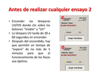 Antes de realizar cualquier ensayo 2
• Encender las lámparas
UV/VIS dando clic sobre los
botones “Visible” y “UV”
• La lámpara UV tarda de 30 a
60 segundos en encender.
• Después del encendido, hay
que permitir un tiempo de
“espera” de no más de 5
minutos para que el
funcionamiento de los focos
sea óptimo.

 