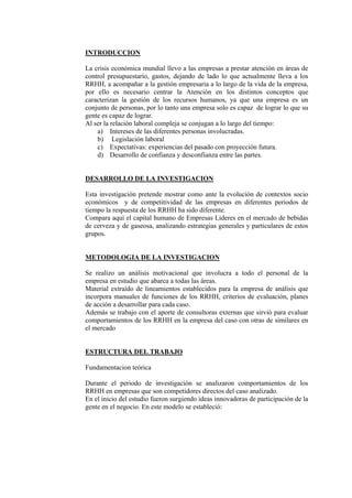 INTRODUCCION

La crisis económica mundial llevo a las empresas a prestar atención en áreas de
control presupuestario, gastos, dejando de lado lo que actualmente lleva a los
RRHH, a acompañar a la gestión empresaria a lo largo de la vida de la empresa,
por ello es necesario centrar la Atención en los distintos conceptos que
caracterizan la gestión de los recursos humanos, ya que una empresa es un
conjunto de personas, por lo tanto una empresa solo es capaz de lograr lo que su
gente es capaz de lograr.
Al ser la relación laboral compleja se conjugan a lo largo del tiempo:
    a) Intereses de las diferentes personas involucradas.
    b) Legislación laboral
    c) Expectativas: experiencias del pasado con proyección futura.
    d) Desarrollo de confianza y desconfianza entre las partes.


DESARROLLO DE LA INVESTIGACION

Esta investigación pretende mostrar como ante la evolución de contextos socio
económicos y de competitividad de las empresas en diferentes periodos de
tiempo la respuesta de los RRHH ha sido diferente.
Compara aquí el capital humano de Empresas Lideres en el mercado de bebidas
de cerveza y de gaseosa, analizando estrategias generales y particulares de estos
grupos.


METODOLOGIA DE LA INVESTIGACION

Se realizo un análisis motivacional que involucra a todo el personal de la
empresa en estudio que abarca a todas las áreas.
Material extraído de lineamientos establecidos para la empresa de análisis que
incorpora manuales de funciones de los RRHH, criterios de evaluación, planes
de acción a desarrollar para cada caso.
Además se trabajo con el aporte de consultoras externas que sirvió para evaluar
comportamientos de los RRHH en la empresa del caso con otras de similares en
el mercado


ESTRUCTURA DEL TRABAJO

Fundamentacion teórica

Durante el periodo de investigación se analizaron comportamientos de los
RRHH en empresas que son competidores directos del caso analizado.
En el inicio del estudio fueron surgiendo ideas innovadoras de participación de la
gente en el negocio. En este modelo se estableció:
 