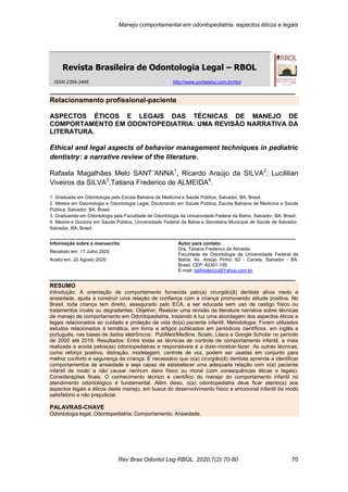 Manejo comportamental em odontopediatria: aspectos éticos e legais
Rev Bras Odontol Leg RBOL. 2020;7(2):70-80 70
_______________________________________________________________
Revista Brasileira de Odontologia Legal – RBOL
_______________________________________________________________
Relacionamento profissional-paciente
ASPECTOS ÉTICOS E LEGAIS DAS TÉCNICAS DE MANEJO DE
COMPORTAMENTO EM ODONTOPEDIATRIA: UMA REVISÃO NARRATIVA DA
LITERATURA.
Ethical and legal aspects of behavior management techniques in pediatric
dentistry: a narrative review of the literature.
Rafaela Magalhães Melo SANT´ANNA1
, Ricardo Araújo da SILVA2
, Lucililian
Viveiros da SILVA3
,Tatiana Frederico de ALMEIDA4
.
1. Graduada em Odontologia pela Escola Bahiana de Medicina e Saúde Pública, Salvador, BA, Brasil.
2. Mestre em Deontologia e Odontologia Legal, Doutorando em Saúde Pública, Escola Bahiana de Medicina e Saúde
Pública, Salvador, BA, Brasil.
3. Graduanda em Odontologia pela Faculdade de Odontologia da Universidade Federal da Bahia, Salvador, BA, Brasil.
4. Mestre e Doutora em Saúde Pública, Universidade Federal da Bahia e Secretaria Municipal de Saúde de Salvador,
Salvador, BA, Brasil.
_______________________________________________________________
Informação sobre o manuscrito
Recebido em: 17 Julho 2020
Aceito em: 22 Agosto 2020
Autor para contato:
Dra. Tatiana Frederico de Almeida.
Faculdade de Odontologia da Universidade Federal da
Bahia, Av. Araújo Pinho, 62 - Canela, Salvador - BA,
Brasil. CEP: 40301-155
E-mail: tatifrederico@Yahoo.com.br.
_______________________________________________________________
RESUMO
Introdução: A orientação de comportamento fornecida pelo(a) cirurgião(ã) dentista alivia medo e
ansiedade, ajuda a construir uma relação de confiança com a criança promovendo atitude positiva. No
Brasil, toda criança tem direito, assegurado pelo ECA, a ser educada sem uso de castigo físico ou
tratamentos cruéis ou degradantes. Objetivo: Realizar uma revisão da literatura narrativa sobre técnicas
de manejo de comportamento em Odontopediatria, trazendo à luz uma abordagem dos aspectos éticos e
legais relacionados ao cuidado e proteção da vida do(a) paciente infantil. Metodologia: Foram utilizados
estudos relacionados à temática, em livros e artigos publicados em periódicos científicos, em inglês e
português, nas bases de dados eletrônicos: PubMed/Medline, Scielo, Lilacs e Google Scholar no período
de 2000 até 2019. Resultados: Entre todas as técnicas de controle de comportamento infantil, a mais
realizada e aceita pelos(as) odontopediatras e responsáveis é a dizer-mostrar-fazer. As outras técnicas,
como reforço positivo, distração, modelagem, controle de voz, podem ser usadas em conjunto para
melhor conforto e segurança da criança. É necessário que o(a) cirurgião(ã) dentista aprenda a identificar
comportamentos de ansiedade e seja capaz de estabelecer uma adequada relação com o(a) paciente
infantil de modo a não causar nenhum dano físico ou moral (com consequências éticas e legais).
Considerações finais: O conhecimento técnico e científico do manejo do comportamento infantil no
atendimento odontológico é fundamental. Além disso, o(a) odontopediatra deve ficar atento(a) aos
aspectos legais e éticos deste manejo, em busca do desenvolvimento físico e emocional infantil de modo
satisfatório e não prejudicial.
PALAVRAS-CHAVE
Odontologia legal; Odontopediatria; Comportamento; Ansiedade.
ISSN 2359-3466 http://www.portalabol.com.br/rbol
 