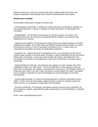 apenas atesta que o plano de manejo está sendo implementado de acordo com
práticas atualmente reconhecidas como sendo ambientalmente mais sadias.

Razões para manejar

As principais razões para manejar a floresta são:

- Continuidade da produção- A adoção do manejo garante a produção de madeira na
área indefinidamente, e requer a metade do tempo necessário na exploração não
manejada.

- Rentabilidade - Os benefícios econômicos do manejo superam os custos. Tais
benefícios decorrem do aumento da produtividade do trabalho e da redução dos
desperdícios de madeira.

- Segurança de trabalho- As técnicas de manejo diminuem drasticamente os riscosde
acidentes de trabalho. No Projeto Piloto de Manejo Florestal (Imazon/WWF), os riscos
de acidentes durante o corte na operação manejada foram 17 vezes menor se
comparado às situações de perigo na exploração predatória.

- Respeito à lei - Manejo florestal é obrigatório por lei. As empresas que não fazem
manejo estão sujeitas a diversas penas. Embora, a ação fiscalizatória tenha sido pouca
efetiva até o momento, é certo que essa situação vai mudar. Recentemente, tem
aumentado as pressões da sociedade para que as leis ambientais e florestais sejam
cumpridas.

- Oportunidades de mercado- As empresas que adotam um bom manejo são fortes
candidatas a obter um "selo verde". Como a certificação é uma exigência cada vez
maior dos compradores de madeira, especialmente na Europa e nos Estados Unidos, as
empresas que tiverem um selo verde, provando a autenticidade da origem manejada
de sua madeira, poderão ter maiores facilidades de comercialização no mercado
internacional.

- Conservação florestal- O manejo da floresta garante a cobertura florestal da área,
retém a maior parte da diversidade vegetal original e pode ter impactos pequenos
sobre a fauna, se comparado à exploração não manejada.

- Serviços ambientais- As florestas manejadas prestam serviços para o equilíbrio do
clima regional e global, especialmente pela manutenção do ciclo hidrológico e retenção
de carbono.

Fonte: www.manejoflorestal.org.br
 