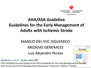 AHA/ASA Guideline
Guidelines for the Early Management of
Adults with Ischemic Stroke
Broderick, J. et al. Stroke. May 2007
MANEJO DEL EVC ISQUEMICO
MEDIDAS GENERALES
Luis Alejandro Peraza
2015 AHA/ASA Focused Update of the 2013 Guidelines for the Early Management of Patients
With Acute Ischemic Stroke Regarding Endovascular Treatment:, William J. Powers
 