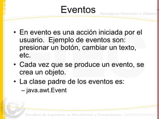 Eventos

• En evento es una acción iniciada por el
  usuario. Ejemplo de eventos son:
  presionar un botón, cambiar un texto,
  etc.
• Cada vez que se produce un evento, se
  crea un objeto.
• La clase padre de los eventos es:
  – java.awt.Event
 