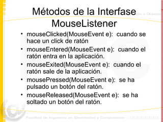 Métodos de la Interfase MouseListener mouseClicked(MouseEvent e):  cuando se hace un click de ratón mouseEntered(MouseEvent e):  cuando el ratón entra en la aplicación. mouseExited(MouseEvent e):  cuando el ratón sale de la aplicación. mousePressed(MouseEvent e):  se ha pulsado un botón del ratón. mouseReleased(MouseEvent e):  se ha soltado un botón del ratón. 
