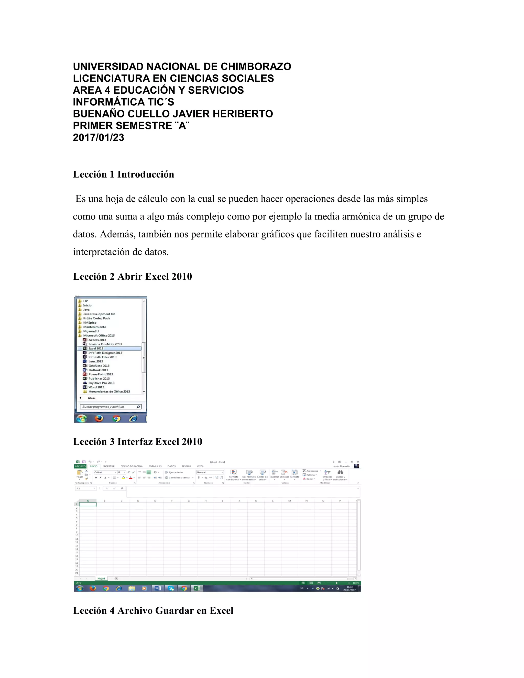 UNIVERSIDAD NACIONAL DE CHIMBORAZO
LICENCIATURA EN CIENCIAS SOCIALES
AREA 4 EDUCACIÓN Y SERVICIOS
INFORMÁTICA TIC´S
BUENAÑO CUELLO JAVIER HERIBERTO
PRIMER SEMESTRE ¨A¨
2017/01/23
Lección 1 Introducción
Es una hoja de cálculo con la cual se pueden hacer operaciones desde las más simples
como una suma a algo más complejo como por ejemplo la media armónica de un grupo de
datos. Además, también nos permite elaborar gráficos que faciliten nuestro análisis e
interpretación de datos.
Lección 2 Abrir Excel 2010
Lección 3 Interfaz Excel 2010
Lección 4 Archivo Guardar en Excel
 