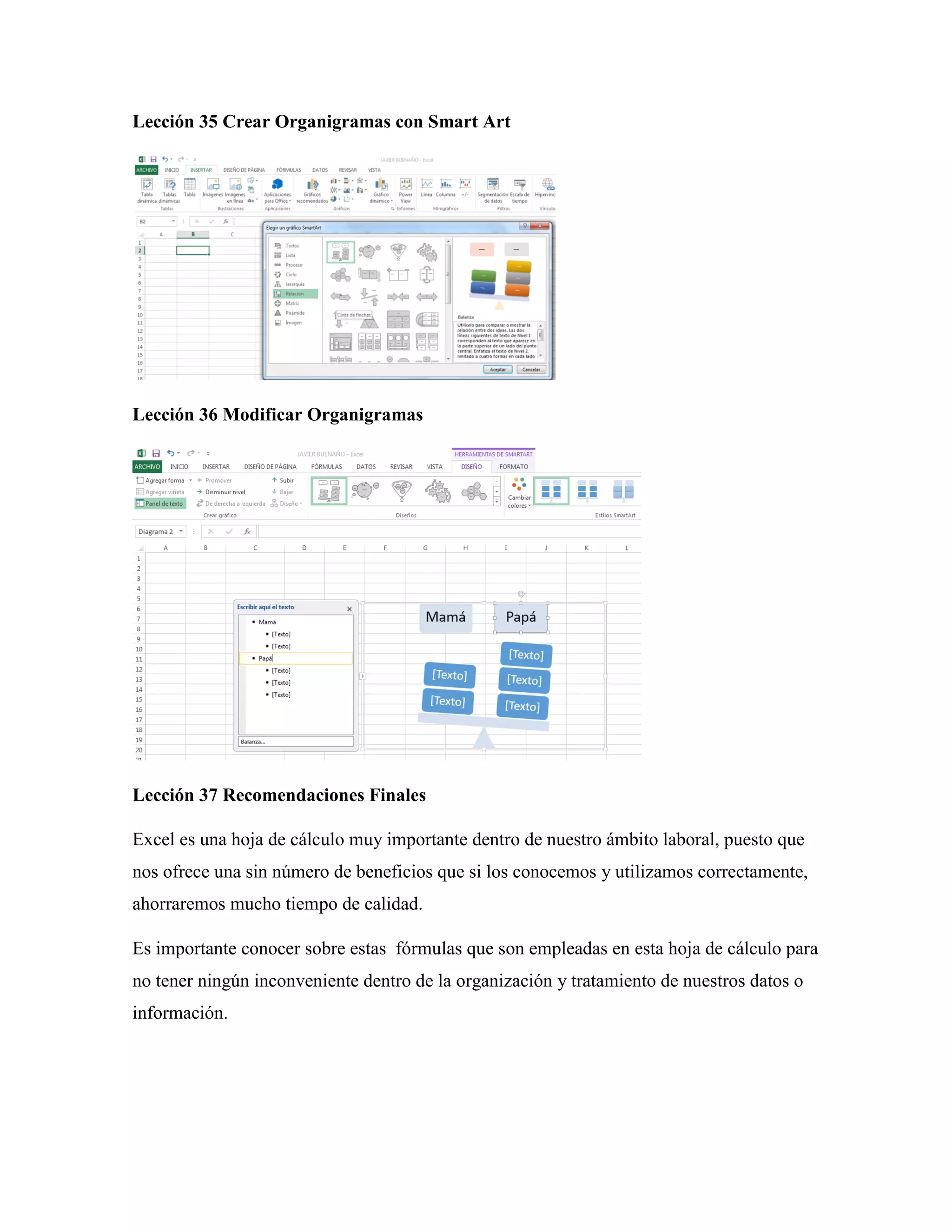 Lección 35 Crear Organigramas con Smart Art
Lección 36 Modificar Organigramas
Lección 37 Recomendaciones Finales
Excel es una hoja de cálculo muy importante dentro de nuestro ámbito laboral, puesto que
nos ofrece una sin número de beneficios que si los conocemos y utilizamos correctamente,
ahorraremos mucho tiempo de calidad.
Es importante conocer sobre estas fórmulas que son empleadas en esta hoja de cálculo para
no tener ningún inconveniente dentro de la organización y tratamiento de nuestros datos o
información.
 
