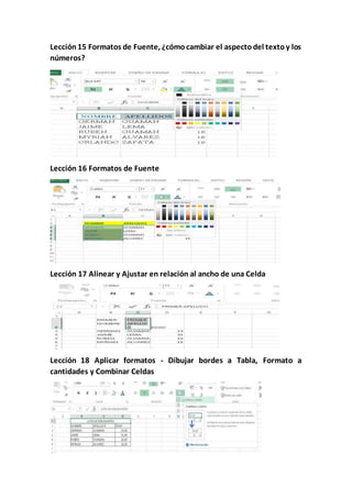 Lección15 Formatos de Fuente, ¿cómocambiar el aspectodel textoy los
números?
Lección 16 Formatos de Fuente
Lección 17 Alinear y Ajustar en relación al ancho de una Celda
Lección 18 Aplicar formatos - Dibujar bordes a Tabla, Formato a
cantidades y Combinar Celdas
 