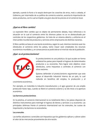 ejemplo, cuando la lluvia o la sequía destruyen las cosechas de arroz, maíz o cebada, el
Gobierno, por intermedio de su política de comercio exterior, autoriza la importación de
estos productos, con lo cual se impide una gran alza de los precios en el comercio local.



¿Qué es el libre cambio?
La expresión libre cambio que es objeto de permanente debate, hace referencia a la
situación en la cual el comercio entre los diversos países no se ve obstaculizado por
controles de los respectivos gobiernos. Se trata de un sistema abierto y uniforme en el
intercambio mundial de productos y servicios entre empresarios de distintas naciones.

El libre cambio se basa en una teoría económica, según la cual, mientras menores sean los
obstáculos al comercio entre los países, tanto mayor sean empleados los recursos
económicos mundiales y, en consecuencia se podrá elevar el nivel de vida de la población.

¿Qué es el proteccionismo?
                            Es proteccionismo es una práctica a la que acuden en forma
                            unilateral los países para impedir el ingreso de determinados
                            productos a su economía. Para lograr este objetivo crean
                            obstáculos, como impuestos o controles al comercio con
                            otras naciones.

                            Quienes defienden el proteccionismo argumentan que este
                            apoya el desarrollo industrial interno de un país, lo cual
                            redunda en beneficio del empleo, la producción y el
crecimiento económico.

Por ejemplo, en Colombia la industria manufacturera y el agro gozaron de una amplia
protección hasta 1992, cuando se liberó el comercio externo y se dio inicio a la apertura
económica.

Las barreras proteccionistas

En la práctica, el comercio internacional no es totalmente libre y los paises disponen de
distintos instrumentos para restringir el ingreso de bienes y servicios a su economía. Las
principales defensas frente al comercio internacional son los aranceles, las cuotas de
importación y las barreras no arancelarias.

Los aranceles

Las tarifas aduaneras o aranceles son impuestos que los gobiernos aplican y cobran sobre
el valor de las mercancías provenientes de otra nación.
 