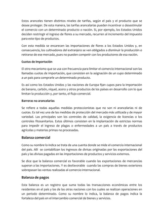 Estos aranceles tienen distintos niveles de tarifas, según el país y el producto que se
desee proteger. De esta manera, las tarifas arancelarias pueden incentivar o desestimular
el comercio con un determinado producto o nación. Si, por ejemplo, los Estados Unidos
deciden restringir el ingreso de flores a su mercado, recurren al incremento del impuesto
para este tipo de productos.

Con esta medida se encarecen las importaciones de flores a los Estados Unidos y, en
consecuencia, los cultivadores del extranjero se ven obligados a disminuir la producción o
retirarse de ese mercado, pues no pueden competir con los productores de esa nación.

Cuotas de importación

El otro mecanismo que se usa con frecuencia para limitar el comercio internacional son las
llamadas cuotas de importación, que consisten en la asignación de un cupo determinado
a un país para comprarle un determinado producto.

Es así como los Estados Unidos y las naciones de Europa fijan cupos para la importación
de banano, carbón, níquel, acero y otros productos de los países en desarrollo con lo que
limitan la producción y, por tanto, el flujo comercial.

Barreras no arancelarias

Se refiere a todas aquellas medidas proteccionistas que no son ni arancelarias ni de
cuotas. Es tal vez una de las medidas de protección del mercado más utilizada y de mayor
variedad. Las principales son los controles de calidad, la exigencia de licencias o los
controles fitosanitarios. Estos últimos consisten en la implantación de estrictas normas
para impedir el ingreso de plagas o enfermedades a un país a través de productos
agrícolas y materias primas no procesadas.

Balanza comercial
Como su nombre lo indica se trata de una cuenta donde se mide el comercio internacional
del país. Allí se contabilizan los ingresos de divisas originadas por las exportaciones del
país y las divisas pagadas en las importaciones de productos y servicios externos.

Se dice que la balanza comercial es favorable cuando las exportaciones de mercancías
superan a las importaciones. Y es desfavorable cuando las compras de bienes exteriores
sobrepasan las ventas realizadas al comercio internacional.

Balanza de pagos
Esta balanza es un registro que suma todas las transacciones económicas entre los
residentes en el país y las de las otras naciones con los cuales se realizan operaciones en
un periodo determinado. Como su nombre lo indica, la balanza de pagos indica la
fortaleza del país en el intercambio comercial de bienes y servicios.
 