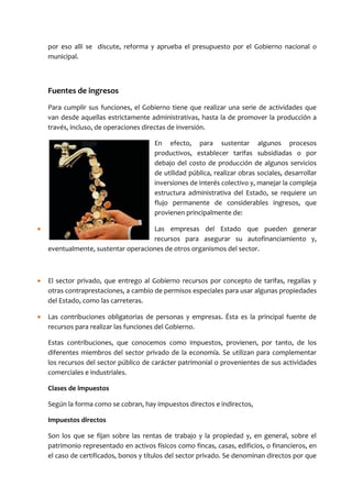 por eso allí se discute, reforma y aprueba el presupuesto por el Gobierno nacional o
    municipal.



    Fuentes de ingresos
    Para cumplir sus funciones, el Gobierno tiene que realizar una serie de actividades que
    van desde aquellas estrictamente administrativas, hasta la de promover la producción a
    través, incluso, de operaciones directas de inversión.

                                        En efecto, para sustentar algunos procesos
                                        productivos, establecer tarifas subsidiadas o por
                                        debajo del costo de producción de algunos servicios
                                        de utilidad pública, realizar obras sociales, desarrollar
                                        inversiones de interés colectivo y, manejar la compleja
                                        estructura administrativa del Estado, se requiere un
                                        flujo permanente de considerables ingresos, que
                                        provienen principalmente de:

•                                    Las empresas del Estado que pueden generar
                                     recursos para asegurar su autofinanciamiento y,
    eventualmente, sustentar operaciones de otros organismos del sector.



•   El sector privado, que entrego al Gobierno recursos por concepto de tarifas, regalías y
    otras contraprestaciones, a cambio de permisos especiales para usar algunas propiedades
    del Estado, como las carreteras.

•   Las contribuciones obligatorias de personas y empresas. Ésta es la principal fuente de
    recursos para realizar las funciones del Gobierno.

    Estas contribuciones, que conocemos como impuestos, provienen, por tanto, de los
    diferentes miembros del sector privado de la economía. Se utilizan para complementar
    los recursos del sector público de carácter patrimonial o provenientes de sus actividades
    comerciales e industriales.

    Clases de impuestos

    Según la forma como se cobran, hay impuestos directos e indirectos,

    Impuestos directos

    Son los que se fijan sobre las rentas de trabajo y la propiedad y, en general, sobre el
    patrimonio representado en activos físicos como fincas, casas, edificios, o financieros, en
    el caso de certificados, bonos y títulos del sector privado. Se denominan directos por que
 