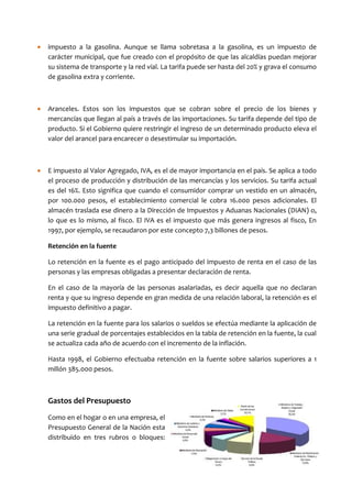 •   impuesto a la gasolina. Aunque se llama sobretasa a la gasolina, es un impuesto de
    carácter municipal, que fue creado con el propósito de que las alcaldías puedan mejorar
    su sistema de transporte y la red vial. La tarifa puede ser hasta del 20% y grava el consumo
    de gasolina extra y corriente.



•   Aranceles. Estos son los impuestos que se cobran sobre el precio de los bienes y
    mercancías que llegan al país a través de las importaciones. Su tarifa depende del tipo de
    producto. Si el Gobierno quiere restringir el ingreso de un determinado producto eleva el
    valor del arancel para encarecer o desestimular su importación.



•   E impuesto al Valor Agregado, IVA, es el de mayor importancia en el país. Se aplica a todo
    el proceso de producción y distribución de las mercancías y los servicios. Su tarifa actual
    es del 16%. Esto significa que cuando el consumidor comprar un vestido en un almacén,
    por 100.000 pesos, el establecimiento comercial le cobra 16.000 pesos adicionales. El
    almacén traslada ese dinero a la Dirección de Impuestos y Aduanas Nacionales (DIAN) o,
    lo que es lo mismo, al fisco. El IVA es el impuesto que más genera ingresos al fisco, En
    1997, por ejemplo, se recaudaron por este concepto 7,3 billones de pesos.

    Retención en la fuente

    Lo retención en la fuente es el pago anticipado del impuesto de renta en el caso de las
    personas y las empresas obligadas a presentar declaración de renta.

    En el caso de la mayoría de las personas asalariadas, es decir aquella que no declaran
    renta y que su ingreso depende en gran medida de una relación laboral, la retención es el
    impuesto definitivo a pagar.

    La retención en la fuente para los salarios o sueldos se efectúa mediante la aplicación de
    una serie gradual de porcentajes establecidos en la tabla de retención en la fuente, la cual
    se actualiza cada año de acuerdo con el incremento de la inflación.

    Hasta 1998, el Gobierno efectuaba retención en la fuente sobre salarios superiores a 1
    millón 385.000 pesos.



    Gastos del Presupuesto
    Como en el hogar o en una empresa, el
    Presupuesto General de la Nación esta
    distribuido en tres rubros o bloques:
 