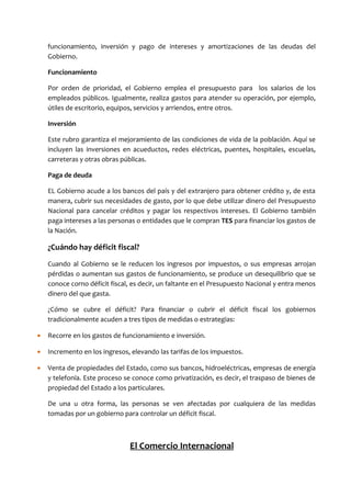 funcionamiento, inversión y pago de intereses y amortizaciones de las deudas del
    Gobierno.

    Funcionamiento

    Por orden de prioridad, el Gobierno emplea el presupuesto para los salarios de los
    empleados públicos. Igualmente, realiza gastos para atender su operación, por ejemplo,
    útiles de escritorio, equipos, servicios y arriendos, entre otros.

    Inversión

    Este rubro garantiza el mejoramiento de las condiciones de vida de la población. Aquí se
    incluyen las inversiones en acueductos, redes eléctricas, puentes, hospitales, escuelas,
    carreteras y otras obras públicas.

    Paga de deuda

    EL Gobierno acude a los bancos del país y del extranjero para obtener crédito y, de esta
    manera, cubrir sus necesidades de gasto, por lo que debe utilizar dinero del Presupuesto
    Nacional para cancelar créditos y pagar los respectivos intereses. El Gobierno también
    paga intereses a las personas o entidades que le compran TES para financiar los gastos de
    la Nación.

    ¿Cuándo hay déficit fiscal?
    Cuando al Gobierno se le reducen los ingresos por impuestos, o sus empresas arrojan
    pérdidas o aumentan sus gastos de funcionamiento, se produce un desequilibrio que se
    conoce corno déficit fiscal, es decir, un faltante en el Presupuesto Nacional y entra menos
    dinero del que gasta.

    ¿Cómo se cubre el déficit? Para financiar o cubrir el déficit fiscal los gobiernos
    tradicionalmente acuden a tres tipos de medidas o estrategias:

•   Recorre en los gastos de funcionamiento e inversión.

•   Incremento en los ingresos, elevando las tarifas de los impuestos.

•   Venta de propiedades del Estado, como sus bancos, hidroeléctricas, empresas de energía
    y telefonía. Este proceso se conoce como privatización, es decir, el traspaso de bienes de
    propiedad del Estado a los particulares.

    De una u otra forma, las personas se ven afectadas por cualquiera de las medidas
    tomadas por un gobierno para controlar un déficit fiscal.



                               El Comercio Internacional
 
