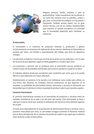 Ninguna persona, familia, empresa o país es
                                         autosuficiente. Todos necesitamos de los demás. Es
                                         así como hay naciones ricas en petróleo, carbón y
                                         gas, pero su desarrollo tecnológico es muy pobre o
                                         inexistente También existen países con un gran
                                         avance técnico, uno de los medios fundamentales
                                         para imprimir un sentido económico a la actividad
                                         que la humanidad desarrolla para mantener su
                                         existencia.



    El intercambio

    El intercambio o el comercio de productos estimula la producción y genera
    transformaciones en el proceso de elaboración de los mismos. Mediante el intercambio se
    produce por tanto, una división y especialización del trabajo, que tiene las siguientes
    ventajas:

•   Las personas se dedican a tareas que van más de acuerdo con sus aptitudes y con la clase
    de recursos de que disponen, según el medio geográfico y social en que viven.

•   Los productos y servicios que se producen para el intercambio buscan satisfacer un
    número mayor de necesidades individuales que el que se atendería si aquél no se diera.

•   El individuo obtiene productos excedentes para cambiarlos por otros que el no puede
    fabricar o que elaboraría con mayor dificultad.

    Históricamente, el comercio le ha servido a los individuos como medio para utilizar, en
    una forma más eficiente, los limitados recursos productivos de que disponen en la
    sociedad. La posibilidad de intercambiar bienes, mercancías y servicios le demostró a la
    humanidad que el individuo no tiene necesidad de producir todo lo que necesita o quiere.

    Comercio internacional

    El comercio internacional consiste en el intercambio de productos y servicios entre las
    unidades económicas de un país y las del resto del mundo. Éste intercambio se lleva a
    cabo por la misma razón que sustenta la realización del comercio entre distintas regiones
    de un país.

    A través de la especialización en la producción de determinados bienes y servicios y de su
    posterior intercambio por otros, la comunidad consigue aumentar el bienestar material
    que se deriva de disponer de un volumen de productos superior que aquel que se obtenía
    antes de llevar a cabo el intercambio.
 