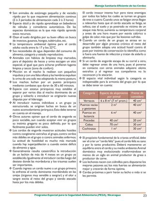 Manejo Sanitario Eficiente de los Cerdos

 Son animales de estómago pequeño y de vaciado               El cerdo invasor intenta huir pero tiene enemigos
  rápido por lo que requieren alimentación continua           por todos los lados los cuales se turnan en grupos
  (2 ó 3 períodos de alimentación cada 2 ó 3 horas)           de tres o cuatro. Cuando unos se fatigan otros llegan
 Especie dócil y de rápido aprendizaje en bebederos          a relevarlos hasta que el cerdo atacado se fatiga, se
  de válvulas y comederos automáticos. De las                 sofoca, cae al suelo y ya postrado es víctima de un
  especies domésticas es la que más rápido aprende            ataque más feroz, aumenta su temperatura corporal
  estos recursos.                                             y antes de una hora muere por estrés calórico o
 Osan el suelo dirigidos por su buen olfato en busca         golpe de calor, más que por las lesiones sufridas.
  de insectos, gusanos, hongos, tubérculos, etc.             Cuando un cerdo de un grupo se atrasa en su
 La temperatura ambiental óptima para el cerdo               desarrollo por algún proceso crónico el resto del
  adulto oscila entre lo 17 y los 22ºC.                       grupo también adopta una actitud hostil contra él
 Sus necesidades de agua dependen del consumo de             pues por instinto de conservación lo identifica como
  alimento, categoría y estado reproductivo.                  si fuera una fuente de infección y tratan de aislarlo o
 Animales con hábitos de limpieza muy marcados,              eliminarlo.
  para el depósito de heces y orina escogen un sitio         Si un cerdo de engorde escapa de su corral a otro,
  especial, al igual que para echarse prefieren lugares       debe regresar antes de una hora, pues al ponerse
  limpios y secos (zona de confort).                          en contacto con otros animales adquiere olores
 Micción en el macho la realizan con pequeños                extraños y al regresar sus compañeros no lo
  impulsos y con una falsa sífosis y las hembras expulsan     reconocen y lo atacarán.
  la orina de una sola vez adoptando la misma postura.       El espacio vital individual según la categoría es
 Los machos luchan por un puesto jerárquico                  indispensable para la armonía del grupo por lo que
  mediante combates que duran de 30 a 60 minutos.             se debe tener en cuenta:
 Especie con estatus jerárquicos muy estables al
  separar por varios días al macho dominante de un             Categoría    Espacio de alojamiento       Frente de
  grupo y volverlo a introducir se originarán nuevas                              por animal             comedero
  disputas por el liderazgo.                                   Verracos     6 a 8 m2 (7 m2 prom.)         40 cm2
 Al introducir nuevos individuos a un grupo ya
  estructurado, se originan luchas en busca de un            Puercas vacías          2 m2                 40 cm2
  nuevo acomodamiento jerárquico. Esto debe tenerse           y gestantes
  en cuenta en el manejo.                                     Puercas en             6 m2                  40 cm2
 Otros autores opinan que el cerdo de engorde es              lactancia
  poco sociable, aun cuando aceptan vivir en grupos            Precedas             40 cm2                 20 cm2
  su instinto gregario es poco definido, por lo que              Cebas              70 cm2                 30 cm2
  fácilmente pueden vivir solos.
                                                              Cochinatas             1 m2                  30 cm2
 Los cerdos de engorde muestran actitudes hostiles
  contra congéneres extraños al grupo, contra cerdos
  más débiles en el grupo o contra animales enfermos.        El propósito fundamental de la crianza artificial, debe
  La actitud de hostilidad es mucho más marcada               ser el criar un “cerdo feliz” pues el cerdo feliz es sano
  cuando hay superpoblación o cuando existe déficit           y por lo tanto productivo. Deberá mantenerse un
  de alimento y agua.                                         equilibrio entre el cerdo y su medio ambiente.Animal
 Generalmente resulta catastrófico la introducción           doméstico muy evolucionado trasformándose en
  de un lechón de más de 4 meses en un grupo ya               menos de un siglo en animal productor de grasa a
  establecido. Igualmente al introducir cerdas luego del      productor de carne.
  destete donde las mordeduras y los traumas suelen          Los lechones nacen con colmillos para disputarse los
  ser importantes.                                            mejores pezones así, los más fuertes se alimentarán
 Cuando ingresa un cerdo nuevo a un grupo primero            mejor y crecerán de forma óptima.
  lo enfrenta el cerdo dominante mordiéndolo en las          Cerdas próximas a parir harán su lecho o nido si se
  orejas (órganos muy sensible a sangrar) y el olor a         les permite.
  sangre excita al resto del grupo y siendo atacado
  hasta por los más débiles.



                     Programa Especial para la Seguridad Alimentaria (PESA), Nicaragua                              23
 