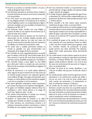 Manejo Sanitario Eficiente de los Cerdos

 El parto se produce en decúbito lateral o de pie y        	 muy resistentes al dolor y a la peritonitis lo que
                                                              Son
  suele prolongarse hasta 4 horas.                            permite efectuar cirugías rápidas con sujeción simple
 Los lechones estimulan la secreción láctea mediante         y algún método de analgesia.
  la acción de frotar las mamas con el hocico emitiendo     	 cerdas lactantes deberá garantizársele agua fresca
                                                              A
  a la vez gruñidos.                                          y abundante 25 a 40 litros/día, indispensable para su
 Las crías nacen con poca grasa subcutánea, su piel          producción de leche las cuales pueden producir de 6
  es muy delgada aunado a la inmadurez de su sistema          a 12 litros diarios.
  termorregulador, junto a su incapacidad para digerir      	Orina amarilla y de olor fuerte indica consumo
  azúcares complejo son muy sensibles a la hipotermia.        insuficiente de agua o bien un proceso febril.
  Requieren de 28 a 35º C                                    Las cerdas de vientre tienen un instinto gregario muy
 Los lechones recién nacidos son muy frágiles y              marcado toleran a otras cerdas aún cuando no son del
  muchos de ellos no son capaces de encontrar por si          mismo grupo siempre que no haya superpoblación o
  solos las tetas de la madre.                                déficit de agua o alimentos. Rara vez pelean y cuando
 Para el examen clínico en grupos son de interés la          lo hacen, no se lastiman. Por lo general son peleas de
  observación de los animales aislados (prueba del            corta duración.
  pienso). También observar las colas (en casos de          	 actividad de grupo en las cerdas de vientre es
                                                              La
  que las conserven), los animales sanos las mantienen        muy reducida, son muy perezosas. Tienen un olfato
  enrolladas y los enfermos la presentan caída.               y oído muy fino, aunque tienen poca agudeza visual
 Un cerdo sano y estable permanece echado, su                con marcado instinto de protección al grupo
  mirada es apacible, sus ojos entrecerrados con              puede parecer que están dormidas. No obstante,
  chasquidos de la lengua de forma eventual.                  alguna entre todas, permanece alerta, dormitando
 Son animales de poca capacidad giratoria no puede           solamente.
  girar la cabeza a más de 45º hacia ambos lados de la      	 cerdas tienen un alto instinto materno el cual es
                                                              Las
  línea vertical, ni más de 45º de la línea horizontal lo     más acentuado en cerdas de razas blancas (Landrace,
  que hace menos probable el ataque por mordedura.            Yorkshire, y Chester White). Por este alto instinto
 Son animales torpes y poco ágiles, es muy difícil           algunas cerdas prefieren atender a sus crías lo que
  para ellos girar sobre su propio eje, esto permite          les causa una anorexia parcial que pone en riesgo su
  librarnos de sus ataques manteniéndonos pegados al          vida y su productividad.
  tren posterior.                                           	 pasar 12 horas ya las cerdas identifican a sus
                                                              Al
	Antes de acercarnos a un cerdo adulto debemos               crías por el olfato, más que por el estimulo visual o
  estar seguros de que el animal nos ha visto, pues de        auditivo.
  no hacerlo puede provocar una respuesta agresiva          	 cerdas paridas suelen tornarse agresivas con los
                                                              Las
  como defensa. El lugar más seguro del operador para         operadores o los veterinarios cuando oye chillar a
  manejar un cerdo adulto es el de mantenerse pegado          una de sus crías o las crías de otras cerdas sobre
  a uno de sus costados o al tren posterior.                  todo cuando son primerizas y la manipulación se
	 tienen glándulas sudoríparas, sudan únicamente
  No                                                          hace en ambientes ruidosos o violentos.
  por la jeta, el prepucio y los espacios interdigitales.    Las cerdas dan de mamar cada hora. Incitan a los
	 agitan con facilidad, cualquier esfuerzo físico los
  Se                                                          lechones a acudir a las tetas con un gruñido especial
  predispone a sufrir estrés calórico y el riesgo de          que ellos identifican. Por otro lado los lechones piden
  morir por “golpe de calor” es alto.                         de comer emitiendo un sonido característico a ambos
	 cerdos acostumbrados al manejo son mansos,
  Los                                                         lados de la cerda y el de los lechones se trasmite a
  no obstante pueden volverse agresivos.                      toda la camada para mamar simultáneamente.
	Aceptan la superioridad de hombre y se dejan              	 secreción láctea dura aproximadamente 1 minuto.
                                                              La
  manejar, pero también se relevan al castigo excesivo.       El ver y oír los lechones que piden de mamar por más
	 ruido excesivo, los movimientos bruscos y la
  El                                                          de 1 minuto es indicativo de insuficiente producción
  violencia innecesaria produce nerviosismo y estrés.         de leche.
  El chillido de uno, inquieta o alarma a los demás.



24                   Programa Especial para la Seguridad Alimentaria (PESA), Nicaragua
 