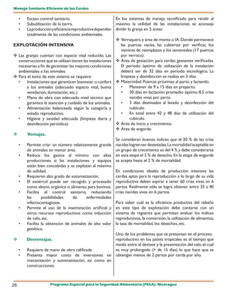 Manejo Sanitario Eficiente de los Cerdos

     •   Escaso control sanitario.                          En los sistemas de manejo tecnificado para rendir al
     •   Subutilización de la tierra.                       máximo la utilidad de las instalaciones se aconseja
     •   La producción y eficiencia reproductiva dependen   dividir la granja en 5 áreas:
         totalmente de las condiciones ambientales.
                                                             Verraquera y área de monta o IA: Donde permanece
EXPLOTACIÓN INTENSIVA                                         las puercas vacías, las cubiertas por verificar, los
                                                              vientres de reemplazos y los sementales (17 puercas
 Las granjas cuentan con espacio vital reducido. Las         por verraco).
  construcciones que se utilizan tienen las instalaciones    Área de gestación: para cerdas gestantes verificadas.
  necesarias a fin de garantizar las mejores condiciones      El período óptimo de utilización de la instalación
  ambientales a los animales.                                 deberá ser de 32 días en período tecnológico. La
 Para el éxito de este sistema se requiere:                  limpieza y desinfección se realiza en 3 días.
  •    Instalaciones que garanticen bienestar o confort      Maternidad: Puercas próximas al parto y lactando.
       a los animales (adecuado espacio vital, buena          •    Mantener de 9 a 15 días en preparto.
       ventilación, iluminación, etc.)                        •    30 días en lactación: promedio óptimo 8.5 crías
  •    Mano de obra con adecuado nivel técnico que                 nacidas vivas por parto.
       garantice la atención y cuidado de los animales.       •    3 días destinados al lavado y desinfección del
  •    Alimentación balanceada según la categoría y                cubículo.
       estado reproductivo.                                   •    En total entre 42 y 48 días de utilización del
  •    Higiene y sanidad adecuada (limpieza diaria y               cubículo.
       desinfección periódica)                               Área de inicio y crecimiento.
                                                             Área de engorde.
        Ventajas.
                                                            Se consideran buenos índices que el 20 % de las crías
     •   Permite criar un número relativamente grande       nacidas logren ser destetadas. La mortalidad aceptable en
         de animales en menor área.                         un grupo de crecimiento es del 4 % y debe considerarse
     •   Reduce los gastos al mínimo con altas              en esta etapa el 3 % de desecho. En la etapa de engorde
         producciones si las instalaciones y equipos        se acepta hasta el 2 % de mortalidad.
         están bien concebidas y se explotan al máximo
         de utilidad.                                       En condiciones ideales de producción intensiva las
     •   Requieren alto grado de automatización.            cerdas aptas para la reproducción a lo largo de su vida
     •   El estiércol puede ser recogido y procesado        reproductiva deben aspirar a tener 60 crías vivas en 6
         como abono orgánico o alimento para bovinos.       partos. Realmente sólo se logra obtener entre 35 a 40
     •   Facilita el control sanitario, reduciendo          crías nacidas vivas en 6 partos.
         las      posibilidades    de     enfermedades
         infectocontagiosas.                                Para saber cuál es la eficiencia productiva del rebaño
     •   Permite el uso de la inseminación artificial y     en este tipo de explotación debe contarse con un
         otros recursos reproductivos como inducción        sistema de registros que permitan evaluar los índices
         de celo, etc.                                      reproductivos, la conversión, la utilización de alimentos,
     •   Facilita la obtención de animales de alto valor    la tasa de mortalidad, los desechos, etc.
         genético.
                                                    Uno de los problemas que se presentan en el proceso
	       Desventajas.                               reproductivo en los países tropicales es el tiempo que
                                                    media entre el destete y la presentación del celo el cual
     •   Requiere de mano de obra calificada        es muy prolongado (> de 15 días) lo que hace que se
     •   Presenta mayor costo de inversiones en obtengan menos de 2 partos por cerda por año.
         mecanización y automatización, así como en
         construcciones.



26                    Programa Especial para la Seguridad Alimentaria (PESA), Nicaragua
 