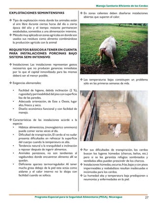 Manejo Sanitario Eficiente de los Cerdos

EXPLOTACIONES SEMIINTENSIVAS                                En zonas calientes deben diseñarse instalaciones
                                                             abiertas que superen el calor.
 Tipo de explotación mixta donde los animales están
  al aire libre durante ciertas horas del día o cierta
  época del año y el tiempo restante permanecen
  estabulados, sometidos a una alimentación intensiva.
 Método muy aplicado en zonas agrícolas en donde son
  usados sus residuos como alimento combinándose
  la producción agrícola con la animal

REQUISITOS BÁSICOS A TENER EN CUENTA
PARA INSTALACIONES PORCINAS BAJO
SISTEMA SEMI INTENSIVO

 Instalaciones: Las instalaciones representan gastos
  necesarios que no producen ganancias inmediatas
  por lo que el capital inmovilizado para las mismas
  deberá ser el menor posible.
                                                            Las temperaturas bajas constituyen un problema
 Exigencias elementales:                                    sólo en las primeras semanas de vida.

  •    Facilidad de higiene, debida inclinación (2 %),
       rugosidad y permeabilidad del piso con superficie
       lisa de las paredes.
  •    Adecuada orientación, de Este a Oeste, lugar
       alto, fresco y seco.
  •    Diseño económico funcional y con facilidad de
       manejo.

 Características de las instalaciones acorde a la
  especie:
  •   Hábitos alimenticios, (monogástrico omnívoro)
      puede comer varias veces al día.
  •   Dificultad de transpiración, El cerdo al no sudar
      presenta dificultades en refrescar la superficie
      del cuerpo cuando la temperatura es alta.
  •   Tendencia natural a la tranquilidad e inclinación
      a reposar después de ingerir alimentos.            Por sus dificultades de transpiración, los cerdos
  •   Animales perezosos, no son tendientes al            buscan los lugares húmedos (charcos, baños, etc.)
      vagabundeo donde encuentran alimento allí se        pero si se les garantiza refugios sombreados y
      quedan.                                             ventilados ellos pueden prescindir de los charcos.
  •   Deficiente aparato termorregulador. Al tener  Instalaciones húmedas, oscuras, frías, bajas y con pisos
      mucha grasa debajo de la piel esta actúa como       impermeables y resbaladizos resultan inadecuadas e
      aislante y el calor interno no lo disipa con        incómodas para los cerdos.
      facilidad cuando se sofoca.                        La humedad alta y temperatura baja predisponen a
                                                          neumonías y enfermedades en la piel.




                    Programa Especial para la Seguridad Alimentaria (PESA), Nicaragua                      27
 