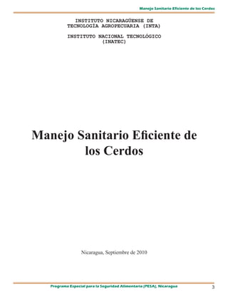 Manejo Sanitario Eficiente de los Cerdos


             INSTITUTO NICARAGÜENSE DE
           TECNOLOGÍA AGROPECUARIA (INTA)

           INSTITUTO NACIONAL TECNOLÓGICO
                      (INATEC)




Manejo Sanitario Eficiente de
        los Cerdos




                  Nicaragua, Septiembre de 2010




   Programa Especial para la Seguridad Alimentaria (PESA), Nicaragua                  3
 