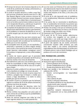 Manejo Sanitario Eficiente de los Cerdos

 El tiempo de duración de la lactancia depende en la       Las crías nacen con 8 dientes (4 en cada mandíbula)
  cerda de las condiciones de manejo y alimentación y        para disputarse las mejores tetas desde los primeros
  varía desde 21 hasta 56 días.                              días de vida. Cortarlos al segundo o tercer día de
 La cerda se recupera del parto y vuelve a estar lista      nacido evita lesiones en las tetas y a las otras crías
  para procrear (involución uterina) entre los 21 a 28       de la camada.
  días después. Algunas cerdas muestran síntomas de         El corte de la cola (opcional) evita el canibalismo
  estar enceladas durante la primera semana después          y las complicaciones infecciosas producidas por la
  del parto, pero no se deben llevar al semental pues        mutilación.
  como se ha dicho anteriormente todavía el útero no        A los pocos días se recomienda la identificación.
  se ha recuperado del parto y además por lo general         Use un sacabocados, herramienta muy práctica que
  es un celo sin ovulación (celo anovulatorio).              le permite llevar registros individuales de los cerdos.
 La expulsión de las placentas ocurre entre 1 y 4 horas    Proteja a las cerdas y crías que se mantienen en piso
  después de la salida del último lechón y generalmente      de cemento. Use Dextrana con hierro a las 72 horas
  no es problema. La retención de placenta es rara en        de nacidos y luego otra dósis a los 14 días.
  la cerda excepto que aún exista otro lechón en el         Castración a las 72 horas de nacidos.
  útero.                                                    A partir de las 72 horas pueden seleccionarse
 En esta fase del parto hay que tener presente que          los cerditos más rezagados en una camada y
  los últimos lechones tienen mayores posibilidades de       colocárselos a una cerda que tenga menos y que
  asfixiarse al poder salir envueltos por las membranas      tenga aproximadamente el mismo tiempo de parida.
  fetales que no se han expulsado.                          A partir del séptimo día de nacido suministrar
 Es aconsejable retirar las pares una vez expulsadas y      concentrado iniciador (20% proteína), que esté
  enterrarlas o quemarlas, no ofrece ninguna ventaja         seco, bien molido y con buenas características
  que la cerda u otro animal se las coman, al contrario      organolépticas. Esta actividad prepara al cerdito para
  puede diseminar enfermedades contagiosas como              el destete precoz y evita el bache fisiológico que se
  la brucelosis, la leptospirosis y otras enfermedades       produce en la curva de crecimiento.
  virales.
 Se estima de manera general que el promedio              XIX- MANEJO DEL LECHÓN.
  aceptable de pérdida es de alrededor del 25 % de los
  lechones nacidos vivos antes de destetarlos.              Animales de 0 a 60 días de nacido.
 Normalmente la ceda seca a los cerditos, pero si no       Variaciones según la tecnificación:
  limpia las mucosidades en ellos, intervenga y limpie       •    Centros genéticos de 0 a 45 días.
  las mucosidades del hocico de las crías con un paño        •    Granjas multiplicadoras de 0 a 30 días.
  seco y limpio.                                             •    Granjas de producción de 0 a 37 días.
 Recorte el cordón umbilical (3 cm. del vientre del la     Edad muy sensible a las condiciones del medio
  cría) y desinfecta el ombligo con tintura de yodo.         ambiente (32 a 34ºC)
 Si el ambiente está frío durante el parto, seque los       •    Sistema termorregulador no desarrollado
  cerditos y póngalos bajo la lámpara a medida que                aunado a:
  nazcan y luego devuélvalos a la madre lo antes                  - Piel muy fina.
  posible para que los amamante.                                  - Poca cubierta de pelo.
 Al concluir el parto es necesario que los lechones              - Escasa o nula grasa subcutánea.
  ingieran un máximo de 25 ml de calostro durante las             - Circulación periférica es muy abundante (se
  primeras tres horas de nacidos.                                   pierde mucho calor corporal).
 Después de expulsadas las placentas, retire los                 - Deficiencia en la utilización de azúcares
  cerditos muertos y las placentas. Esto evita que se               complejas.
  las coman.                                                      - Superficie corporal relativamente grande
 Elimine cerditos muy pequeños con poco peso al                    en comparación con su masa productora de
  nacer (menos de una libra) ya que las probabilidades              calor.
  de sobrevivir son bajas.
 Antes de retirarse asegúrese que todas las crías
  hayan ingerido calostro y no estén pasando frío.

                     Programa Especial para la Seguridad Alimentaria (PESA), Nicaragua                           39
 