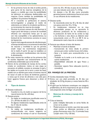 Manejo Sanitario Eficiente de los Cerdos

     • En las primeras horas de vida el cerdito pierde             entre los 30 a 40 días el peso de los lechones
       gran parte de las reservas energéticas de la                con este método varía entre 7 a 10 Kg.
       sangre y a medida que crece las posibilidades          •    Un destete a los 40 días como promedio
       de sobrevivir en ambientes desfavorables son                garantiza buenos rendimientos futuros así como
       mayores. Como también las posibilidades de                  un uso eficiente de las instalaciones.
       equilibrar los procesos fisiológicos.
  •    Al ir creciendo se perfecciona el sistema             Destete tardío
       termorregulador y progresa el medio de                 •   Se recomienda entre los 42 y 56 días de edad
       aislamiento, se reduce la circulación periférica y         con pesos entre los 10 y 15 Kg.
       se incrementan las reservas de energía.                •   En instalaciones intensivas no es muy
  •    Durante la primera semana de vida duermen la               recomendado porque no se aprovecha la
       mayor parte del tiempo y carecen de movilidad              eficiencia productiva de las instalaciones y
       eficiente con reacciones lentas por lo que                 la producción de leche de las cerdas es baja
       son más susceptibles a los aplastamientos. La              y los lechones a esta altura ya deberán estar
       lentitud de los movimientos aumenta en casos               consumiendo entre un 70 a un 80 % de su
       de hipotermia.                                             alimentación total a base de un iniciador.
  •    A partir de la segunda semana de vida disminuyen
       el tiempo de descanso e incrementan la velocidad      Factores que afectan el éxito del destete:
       de reacción y movilidad lo que les permite             •   Minimizar el estrés al destete
       evadir mejor los movimientos inesperados                   - Concentrado de inicio desde la primera
       de la madre. A partir de aquí se establece un                semana para evitar cambio brusco de la dieta.
       orden jerárquico manifestándose más durante                - Sacar a la madre para acostumbrarlos a su
       la alimentación.                                             ausencia.
 Por estas razones los cerditos en los primeros días             - Trasladar en la tarde o en la noche para sus
  de nacidos dependen casi exclusivamente de las                    nuevas instalaciones.
  condiciones ambientales que se les brinde.                      - Disponibilidad adecuada de agua fresca y
 Dentro de las actividades de manejo de los cerdos                 potable.
  criados en condiciones rústica en esta etapa se                 - Garantizar espacio físico adecuado (corral y
  encuentra el anillado, consiste en atravesar la piel y            comedero).
  los tejidos en la punta de la nariz o entre las fosas
  nasales con un alambre para evitar el instinto natural    XX- MANEJO DE LA PRECEBA
  de rascar el suelo en busca de lombrices, gusanos
  o raíces que le sirven de alimento o tan sólo para         Cerdos destetados hasta 110 días.
  hacer agujeros frescos para descansar y aliviar el         Entras con una edad promedio de 35 días con
  calor.                                                      alrededor de 25 Kg. de peso y a veces hasta los 40 o
                                                              45 Kg.
        Tipos de destete.                                   Al igual que los lechones constituyen una categoría
                                                              problemática, de ahí la importancia de que el animal
 Destete tradicional.                                        esté preparado antes de llegar a la preceba.
  •   Cuando la cría y la madre se separan de forma
      natural (entre los 56 a 60 días).                      Sistemas de crianza y manejo de la
 Destete precoz                                              preceba.
  •   Se realiza en instalaciones tecnificadas entre lo
      21 a 30 días de edad. (5 a 7 Kg).                  Crías en baterías.
  •   En algunas instalaciones especializadas antes de    •   Jaulas múltiples fabricadas en series fáciles de
      los 21 días de nacidos.                                 armar en la unidad.
 Destete mediano                                         •   Modernamente se tiende a que éste tipo pueda
  •   Se realiza en instalaciones tecnificadas o              alojar cerdos en diferentes secciones y en
      semitecnificadas con menor exigencia en                 grupos fluctuantes entre 10 y 15 animales hasta
      condiciones de manejo el cual se recomienda             cumplir entre 110 y 120 días.

40                   Programa Especial para la Seguridad Alimentaria (PESA), Nicaragua
 
